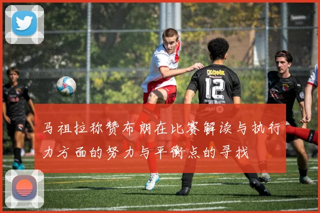 马祖拉称赞布朗在比赛解读与执行力方面的努力与平衡点的寻找