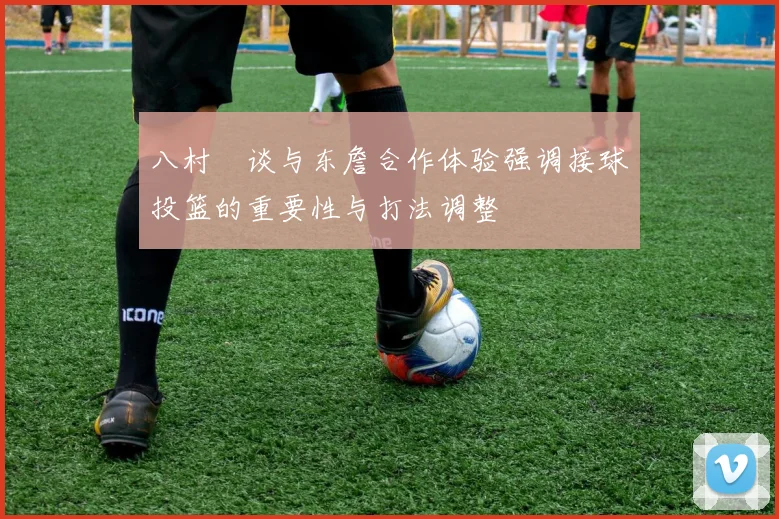 八村塁谈与东詹合作体验强调接球投篮的重要性与打法调整