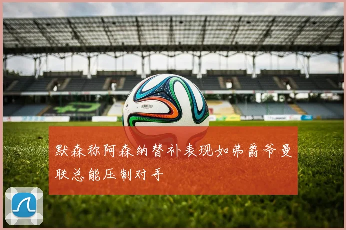 默森称阿森纳替补表现如弗爵爷曼联总能压制对手
