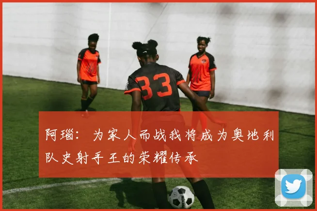 阿瑙：为家人而战我将成为奥地利队史射手王的荣耀传承