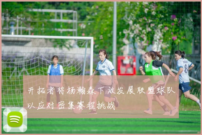 开拓者将杨瀚森下放发展联盟球队以应对密集赛程挑战