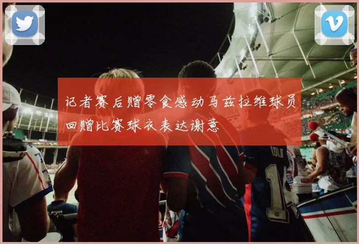 记者赛后赠零食感动马兹拉维球员回赠比赛球衣表达谢意