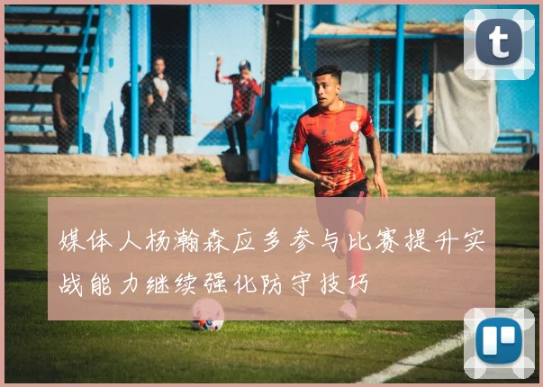 媒体人杨瀚森应多参与比赛提升实战能力继续强化防守技巧