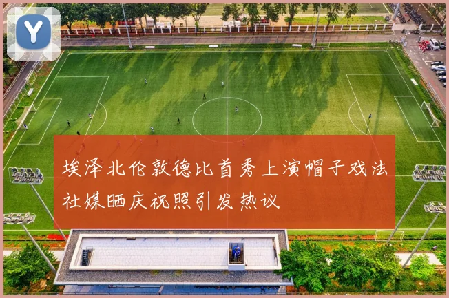 埃泽北伦敦德比首秀上演帽子戏法社媒晒庆祝照引发热议