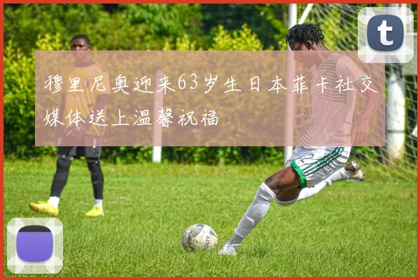 穆里尼奥迎来63岁生日本菲卡社交媒体送上温馨祝福