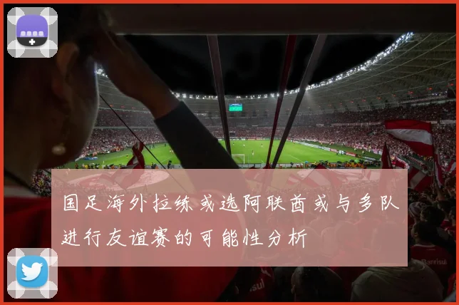 国足海外拉练或选阿联酋或与多队进行友谊赛的可能性分析