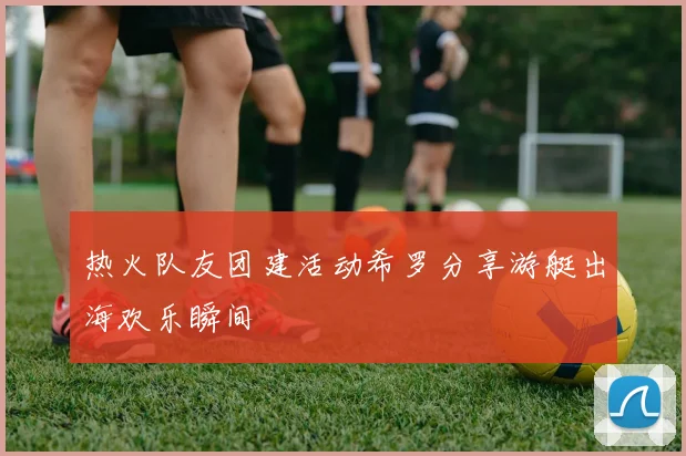热火队友团建活动希罗分享游艇出海欢乐瞬间