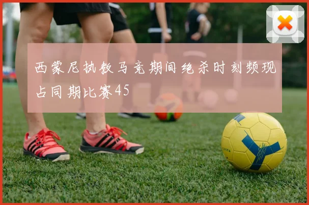 西蒙尼执教马竞期间绝杀时刻频现占同期比赛45