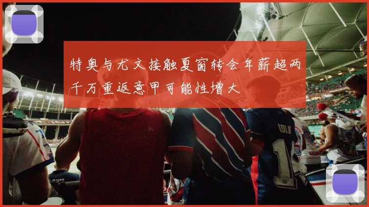 特奥与尤文接触夏窗转会年薪超两千万重返意甲可能性增大