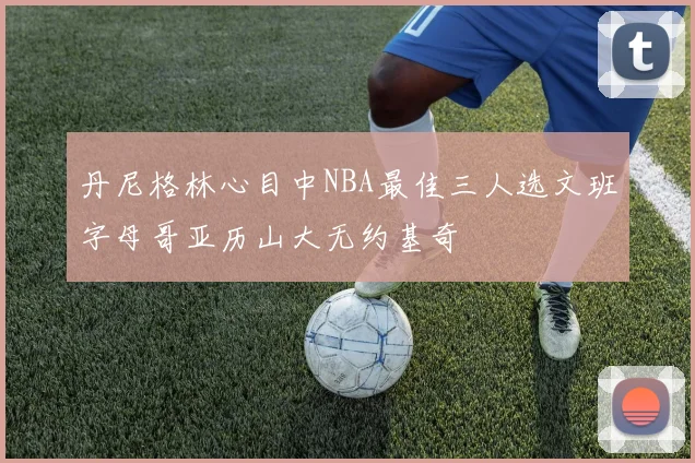 丹尼格林心目中NBA最佳三人选文班字母哥亚历山大无约基奇