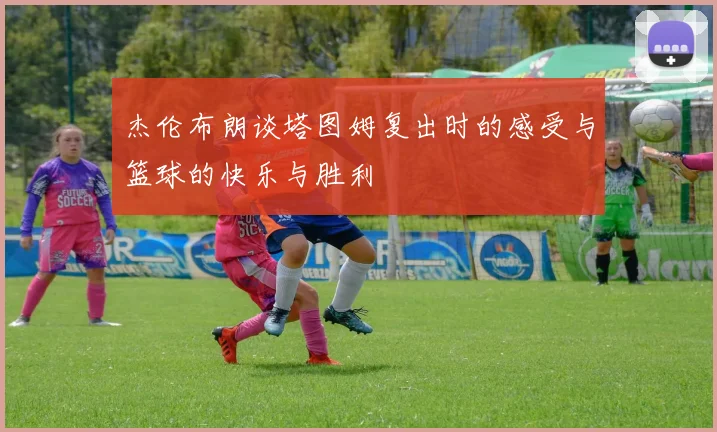 杰伦布朗谈塔图姆复出时的感受与篮球的快乐与胜利