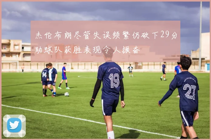 杰伦布朗尽管失误频繁仍砍下29分助球队获胜表现令人振奋