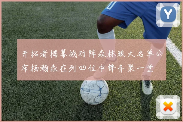 开拓者揭幕战对阵森林狼大名单公布杨瀚森在列四位中锋齐聚一堂