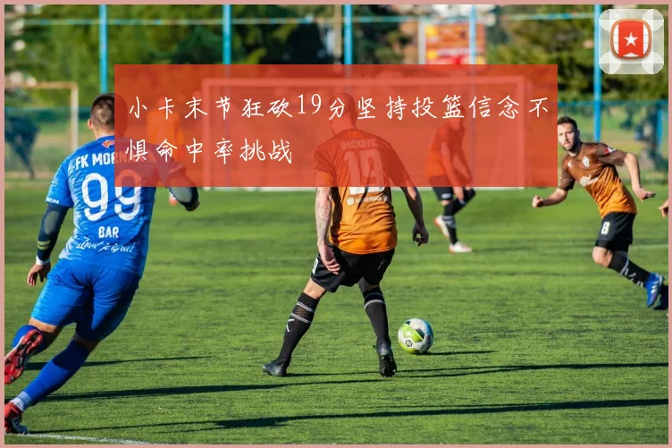 小卡末节狂砍19分坚持投篮信念不惧命中率挑战