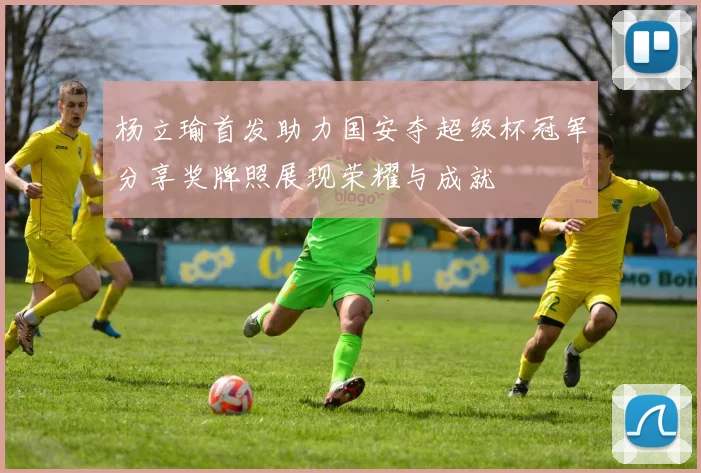 杨立瑜首发助力国安夺超级杯冠军分享奖牌照展现荣耀与成就