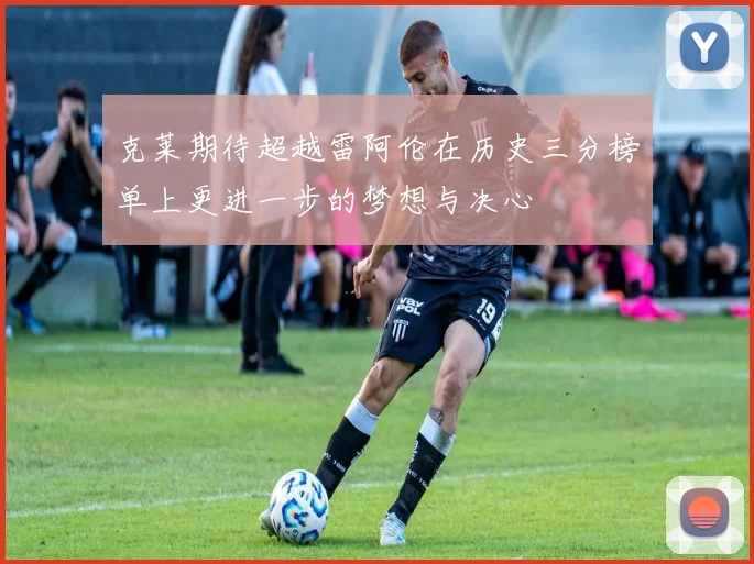 克莱期待超越雷阿伦在历史三分榜单上更进一步的梦想与决心