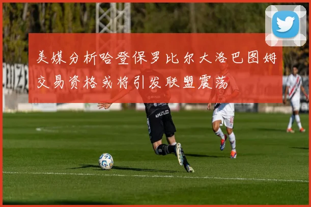美媒分析哈登保罗比尔大洛巴图姆交易资格或将引发联盟震荡
