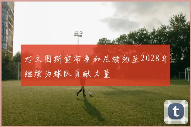 尤文图斯宣布鲁加尼续约至2028年继续为球队贡献力量