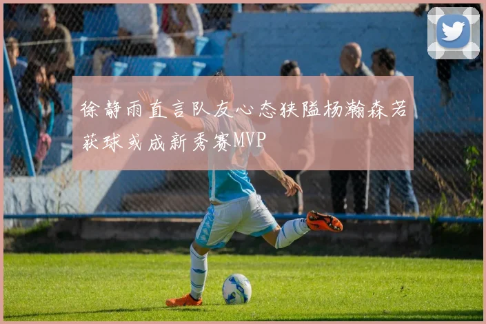 徐静雨直言队友心态狭隘杨瀚森若获球或成新秀赛MVP