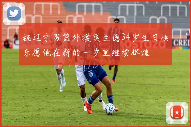 祝辽宁男篮外援莫兰德34岁生日快乐愿他在新的一岁里继续辉煌