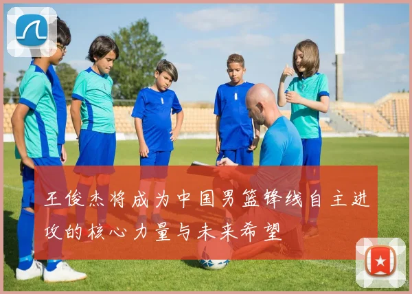 王俊杰将成为中国男篮锋线自主进攻的核心力量与未来希望