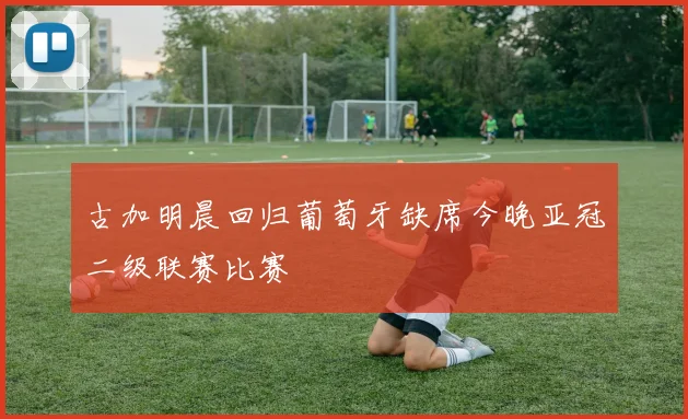 古加明晨回归葡萄牙缺席今晚亚冠二级联赛比赛