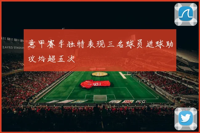 意甲赛季独特表现三名球员进球助攻均超五次