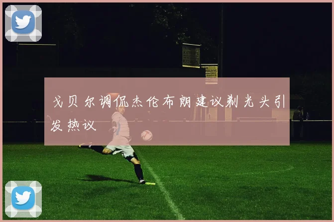 戈贝尔调侃杰伦布朗建议剃光头引发热议