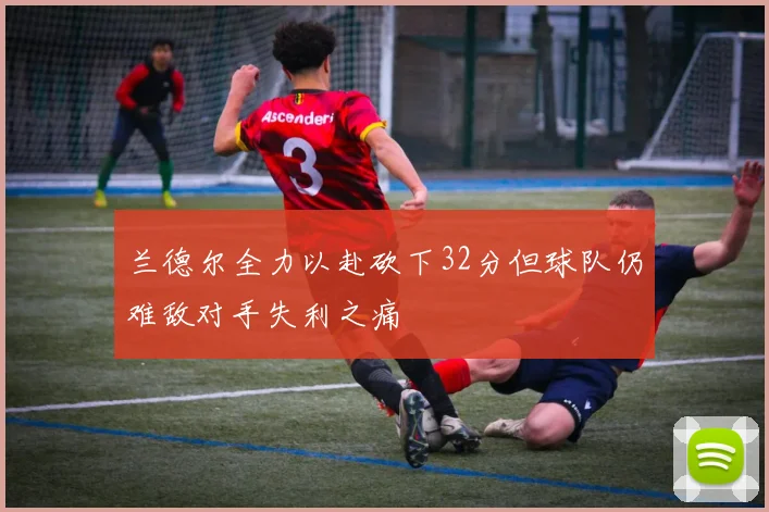 兰德尔全力以赴砍下32分但球队仍难敌对手失利之痛