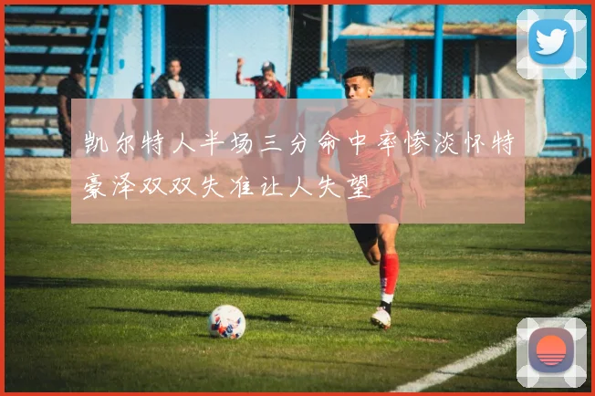 凯尔特人半场三分命中率惨淡怀特豪泽双双失准让人失望