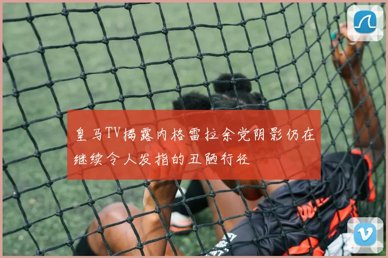皇马TV揭露内格雷拉余党阴影仍在继续令人发指的丑陋行径