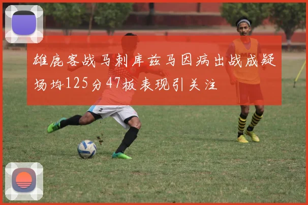 雄鹿客战马刺库兹马因病出战成疑场均125分47板表现引关注