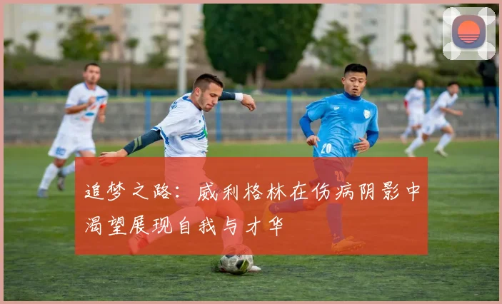 追梦之路：威利格林在伤病阴影中渴望展现自我与才华