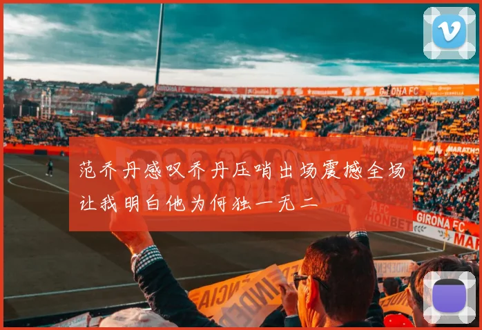 范乔丹感叹乔丹压哨出场震撼全场让我明白他为何独一无二