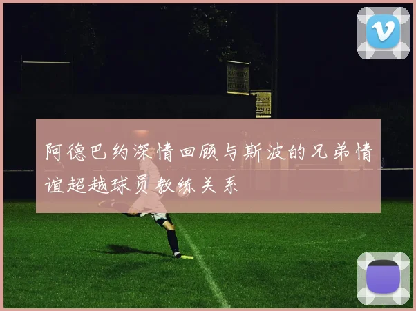 阿德巴约深情回顾与斯波的兄弟情谊超越球员教练关系