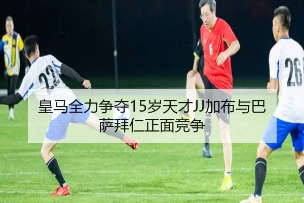 皇马全力争夺15岁天才JJ加布与巴萨拜仁正面竞争 - leyu